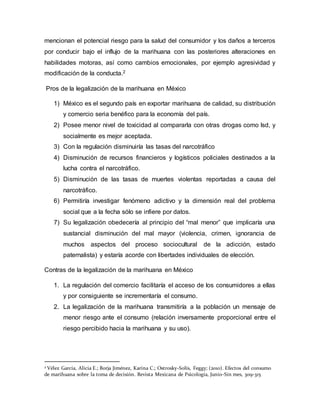 mencionan el potencial riesgo para la salud del consumidor y los daños a terceros
por conducir bajo el influjo de la marihuana con las posteriores alteraciones en
habilidades motoras, así como cambios emocionales, por ejemplo agresividad y
modificación de la conducta.2
Pros de la legalización de la marihuana en México
1) México es el segundo país en exportar marihuana de calidad, su distribución
y comercio seria benéfico para la economía del país.
2) Posee menor nivel de toxicidad al compararla con otras drogas como lsd, y
socialmente es mejor aceptada.
3) Con la regulación disminuiría las tasas del narcotráfico
4) Disminución de recursos financieros y logísticos policiales destinados a la
lucha contra el narcotráfico.
5) Disminución de las tasas de muertes violentas reportadas a causa del
narcotráfico.
6) Permitiría investigar fenómeno adictivo y la dimensión real del problema
social que a la fecha sólo se infiere por datos.
7) Su legalización obedecería al principio del “mal menor” que implicaría una
sustancial disminución del mal mayor (violencia, crimen, ignorancia de
muchos aspectos del proceso sociocultural de la adicción, estado
paternalista) y estaría acorde con libertades individuales de elección.
Contras de la legalización de la marihuana en México
1. La regulación del comercio facilitaría el acceso de los consumidores a ellas
y por consiguiente se incrementaría el consumo.
2. La legalización de la marihuana transmitiría a la población un mensaje de
menor riesgo ante el consumo (relación inversamente proporcional entre el
riesgo percibido hacia la marihuana y su uso).
2 Vélez García, Alicia E.; Borja Jiménez, Karina C.; Ostrosky-Solís, Feggy; (2010). Efectos del consumo
de marihuana sobre la toma de decisión. Revista Mexicana de Psicología, Junio-Sin mes, 309-315
 