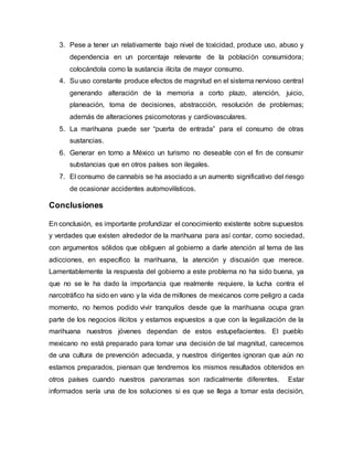3. Pese a tener un relativamente bajo nivel de toxicidad, produce uso, abuso y
dependencia en un porcentaje relevante de la población consumidora;
colocándola como la sustancia ilícita de mayor consumo.
4. Su uso constante produce efectos de magnitud en el sistema nervioso central
generando alteración de la memoria a corto plazo, atención, juicio,
planeación, toma de decisiones, abstracción, resolución de problemas;
además de alteraciones psicomotoras y cardiovasculares.
5. La marihuana puede ser “puerta de entrada” para el consumo de otras
sustancias.
6. Generar en torno a México un turismo no deseable con el fin de consumir
substancias que en otros países son ilegales.
7. El consumo de cannabis se ha asociado a un aumento significativo del riesgo
de ocasionar accidentes automovilísticos.
Conclusiones
En conclusión, es importante profundizar el conocimiento existente sobre supuestos
y verdades que existen alrededor de la marihuana para así contar, como sociedad,
con argumentos sólidos que obliguen al gobierno a darle atención al tema de las
adicciones, en específico la marihuana, la atención y discusión que merece.
Lamentablemente la respuesta del gobierno a este problema no ha sido buena, ya
que no se le ha dado la importancia que realmente requiere, la lucha contra el
narcotráfico ha sido en vano y la vida de millones de mexicanos corre peligro a cada
momento, no hemos podido vivir tranquilos desde que la marihuana ocupa gran
parte de los negocios ilícitos y estamos expuestos a que con la legalización de la
marihuana nuestros jóvenes dependan de estos estupefacientes. El pueblo
mexicano no está preparado para tomar una decisión de tal magnitud, carecemos
de una cultura de prevención adecuada, y nuestros dirigentes ignoran que aún no
estamos preparados, piensan que tendremos los mismos resultados obtenidos en
otros países cuando nuestros panoramas son radicalmente diferentes. Estar
informados sería una de los soluciones si es que se llega a tomar esta decisión,
 