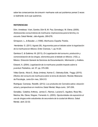 saber las consecuencias de consumir marihuana solo así podríamos pensar 2 veces
si realmente es lo que queremos.
REFERENCIAS
Dörr, Anneliese; Viani, Sandra; Dörr B, M. Paz; Gorostegui, M. Elena; (2009).
Adolescentes consumidores de marihuana: implicaciones para la familia y la
escuela. Salud Mental, Julio-Agosto, 269-278.
Grinspoon, L., & Bacalar, J. (1998). Marihuana. España: Paidós.
Hernández S. (2013, Agosto 28). Argumentos para el debate sobre la legalización
de la marihuana en México. Entre Ciencias, 1, pp.14-20.
Gamboa C. & Gutiérrez M. (2013). En Legalización del consumo, producción y
comercialización de las drogas, elementos para el debate en México. (102). p.
México: Dirección General de Servicios de Documentación, Información y Análisis.
Edward, A. (2004). Legalización de la marihuana: posible impacto sobre la
juventud. Pediatrics, vol. 57, pp. 375-390.
Vélez García, Alicia E.; Borja Jiménez, Karina C.; Ostrosky-Solís, Feggy; (2010).
Efectos del consumo de marihuana sobre la toma de decisión. Revista Mexicana
de Psicología, Junio-Sin mes, 309-315
Rodríguez Carranza, Rodolfo; (2012). Los productos de Cannabis sativa: situación
actual y perspectivas en medicina. Salud Mental, Mayo-Junio, 247-256.
González, Catalina; Anthony, James C.; Ramos, Luciana E.; Aguilera, Rosa Ma.;
Medina, Ma. Elena; Wagner, Fernando A.; (2003). Oportunidades de exposición al
uso de drogas entre estudiantes de secundaria de la ciudad de México. Salud
Mental, abril, 22-32.
 