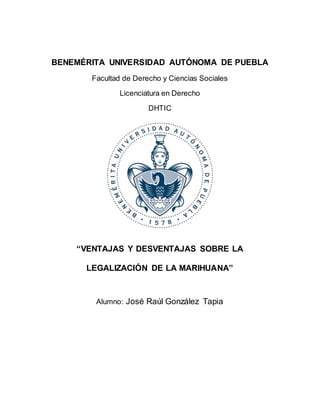 BENEMÉRITA UNIVERSIDAD AUTÓNOMA DE PUEBLA
Facultad de Derecho y Ciencias Sociales
Licenciatura en Derecho
DHTIC
“VENTAJAS Y DESVENTAJAS SOBRE LA
LEGALIZACIÓN DE LA MARIHUANA”
Alumno: José Raúl González Tapia
 
