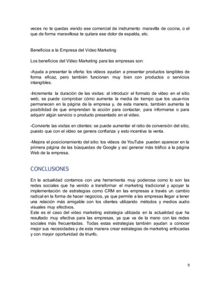 9
veces no te quedas viendo ese comercial de instrumento maravilla de cocina, o el
que de forma maravillosa te quitara ese dolor de espalda, etc.
Beneficios a la Empresa del Video Marketing
Los beneficios del Vídeo Marketing para las empresas son:
-Ayuda a presentar la oferta: los vídeos ayudan a presentar productos tangibles de
forma eficaz, pero también funcionan muy bien con productos o servicios
intangibles.
-Incrementa la duración de las visitas: al introducir el formato de vídeo en el sitio
web, se puede comprobar cómo aumenta la media de tiempo que los usua-rios
permanecen en la página de la empresa y, de esta manera, también aumenta la
posibilidad de que emprendan la acción para contactar, para informarse o para
adquirir algún servicio o producto presentado en el video.
-Convierte las visitas en clientes: se puede aumentar el ratio de conversión del sitio,
puesto que con el vídeo se genera confianza y esto incentiva la venta.
-Mejora el posicionamiento del sitio: los vídeos de YouTube pueden aparecer en la
primera página de las búsquedas de Google y así generar más tráfico a la página
Web de la empresa.
CONCLUSIONES
En la actualidad contamos con una herramienta muy poderosa como lo son las
redes sociales que ha venido a transformar el marketing tradicional y apoyar la
implementación de estrategias como CRM en las empresas a través un cambio
radical en la forma de hacer negocios, ya que permite a las empresas llegar a tener
una relación más amigable con los clientes utilizando métodos y medios audio
visuales muy efectivos.
Este es el caso del video marketing estrategia utilizada en la actualidad que ha
resultado muy efectiva para las empresas, ya que va de la mano con las redes
sociales más frecuentadas. Todas estas estrategias también ayudan a conocer
mejor sus necesidades y de esta manera crear estrategias de marketing enfocadas
y con mayor oportunidad de triunfo.
 