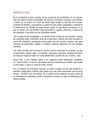 2
INTRODUCCION
En la actualidad la gran mayoría de las empresas ya constituidas en el mercado
olas que están en busca de asentar una posición, necesitan mostrarse a los clientes
a través de un medio en el que se pueda lograr captar la atención de la mayor
cantidad de clientes y aprovechar su potencial para captar, segmentar y establecer
la fidelidad de los clientes de igual manera lograr no solo llamar la atención si no
que se vuelva una herramienta para demostrar la calidad, eficiencia y eficacia de
los productos o servicios que las empresas vendan.
Con el auge de las tecnologías y el internet como medio de comunicación masivo
las empresas están uniéndose cada día a este nuevo entorno las redes sociales en
busca de establecer estrategias comerciales que les permita explotar este gran
mercado de potenciales clientes o mantener mejores relaciones con los actuales
(clientes).
Las redes sociales son la forma en que las marcas modernas se conectan con los
consumidores, ofrecer valor, y construyen relaciones duraderas. Alrededor del 85%
de todos los negocios están en estas plataformas sociales de una manera u otra.
Ahora bien, si nos interesa saber si los negocios están obteniendo resultados
en “social media”, el número desciende para las empresas que utilizan este medio
a corto plazo y cómo un canal de venta directa.
Por el contrario las empresas exitosas en redes sociales son las que planifican a
mediano y largo plazo y utilizan este canal como una canal social antes que de venta
directa. Construir una comunidad en un medio social, depende en gran media de
su estrategia de marketing, de allí la importancia de tener un plan de marketing para
redes sociales.
 