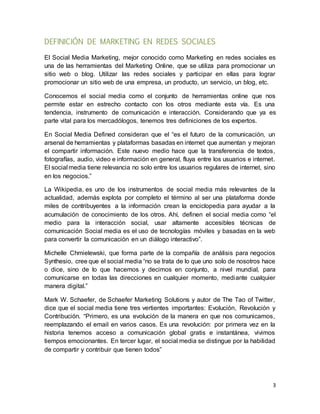 3
DEFINICIÓN DE MARKETING EN REDES SOCIALES
El Social Media Marketing, mejor conocido como Marketing en redes sociales es
una de las herramientas del Marketing Online, que se utiliza para promocionar un
sitio web o blog. Utilizar las redes sociales y participar en ellas para lograr
promocionar un sitio web de una empresa, un producto, un servicio, un blog, etc.
Conocemos el social media como el conjunto de herramientas online que nos
permite estar en estrecho contacto con los otros mediante esta vía. Es una
tendencia, instrumento de comunicación e interacción. Considerando que ya es
parte vital para los mercadólogos, tenemos tres definiciones de los expertos.
En Social Media Defined consideran que el “es el futuro de la comunicación, un
arsenal de herramientas y plataformas basadas en internet que aumentan y mejoran
el compartir información. Este nuevo medio hace que la transferencia de textos,
fotografías, audio, video e información en general, fluya entre los usuarios e internet.
El social media tiene relevancia no solo entre los usuarios regulares de internet, sino
en los negocios.”
La Wikipedia, es uno de los instrumentos de social media más relevantes de la
actualidad, además explota por completo el término al ser una plataforma donde
miles de contribuyentes a la información crean la enciclopedia para ayudar a la
acumulación de conocimiento de los otros. Ahí, definen el social media como “el
medio para la interacción social, usar altamente accesibles técnicas de
comunicación Social media es el uso de tecnologías móviles y basadas en la web
para convertir la comunicación en un diálogo interactivo”.
Michelle Chmielewski, que forma parte de la compañía de análisis para negocios
Synthesio, cree que el social media “no se trata de lo que uno solo de nosotros hace
o dice, sino de lo que hacemos y decimos en conjunto, a nivel mundial, para
comunicarse en todas las direcciones en cualquier momento, mediante cualquier
manera digital.”
Mark W. Schaefer, de Schaefer Marketing Solutions y autor de The Tao of Twitter,
dice que el social media tiene tres vertientes importantes: Evolución, Revolución y
Contribución. “Primero, es una evolución de la manera en que nos comunicamos,
reemplazando el email en varios casos. Es una revolución: por primera vez en la
historia tenemos acceso a comunicación global gratis e instantánea, vivimos
tiempos emocionantes. En tercer lugar, el social media se distingue por la habilidad
de compartir y contribuir que tienen todos”
 