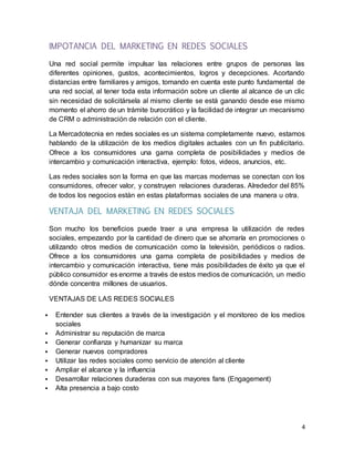 4
IMPOTANCIA DEL MARKETING EN REDES SOCIALES
Una red social permite impulsar las relaciones entre grupos de personas las
diferentes opiniones, gustos, acontecimientos, logros y decepciones. Acortando
distancias entre familiares y amigos, tomando en cuenta este punto fundamental de
una red social, al tener toda esta información sobre un cliente al alcance de un clic
sin necesidad de solicitársela al mismo cliente se está ganando desde ese mismo
momento el ahorro de un trámite burocrático y la facilidad de integrar un mecanismo
de CRM o administración de relación con el cliente.
La Mercadotecnia en redes sociales es un sistema completamente nuevo, estamos
hablando de la utilización de los medios digitales actuales con un fin publicitario.
Ofrece a los consumidores una gama completa de posibilidades y medios de
intercambio y comunicación interactiva, ejemplo: fotos, videos, anuncios, etc.
Las redes sociales son la forma en que las marcas modernas se conectan con los
consumidores, ofrecer valor, y construyen relaciones duraderas. Alrededor del 85%
de todos los negocios están en estas plataformas sociales de una manera u otra.
VENTAJA DEL MARKETING EN REDES SOCIALES
Son mucho los beneficios puede traer a una empresa la utilización de redes
sociales, empezando por la cantidad de dinero que se ahorraría en promociones o
utilizando otros medios de comunicación como la televisión, periódicos o radios.
Ofrece a los consumidores una gama completa de posibilidades y medios de
intercambio y comunicación interactiva, tiene más posibilidades de éxito ya que el
público consumidor es enorme a través de estos medios de comunicación, un medio
dónde concentra millones de usuarios.
VENTAJAS DE LAS REDES SOCIALES
 Entender sus clientes a través de la investigación y el monitoreo de los medios
sociales
 Administrar su reputación de marca
 Generar confianza y humanizar su marca
 Generar nuevos compradores
 Utilizar las redes sociales como servicio de atención al cliente
 Ampliar el alcance y la influencia
 Desarrollar relaciones duraderas con sus mayores fans (Engagement)
 Alta presencia a bajo costo
 