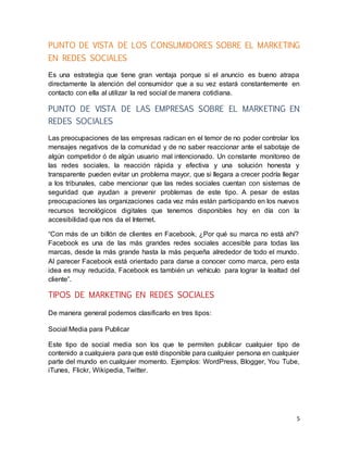 5
PUNTO DE VISTA DE LOS CONSUMIDORES SOBRE EL MARKETING
EN REDES SOCIALES
Es una estrategia que tiene gran ventaja porque si el anuncio es bueno atrapa
directamente la atención del consumidor que a su vez estará constantemente en
contacto con ella al utilizar la red social de manera cotidiana.
PUNTO DE VISTA DE LAS EMPRESAS SOBRE EL MARKETING EN
REDES SOCIALES
Las preocupaciones de las empresas radican en el temor de no poder controlar los
mensajes negativos de la comunidad y de no saber reaccionar ante el sabotaje de
algún competidor ó de algún usuario mal intencionado. Un constante monitoreo de
las redes sociales, la reacción rápida y efectiva y una solución honesta y
transparente pueden evitar un problema mayor, que si llegara a crecer podría llegar
a los tribunales, cabe mencionar que las redes sociales cuentan con sistemas de
seguridad que ayudan a prevenir problemas de este tipo. A pesar de estas
preocupaciones las organizaciones cada vez más están participando en los nuevos
recursos tecnológicos digitales que tenemos disponibles hoy en día con la
accesibilidad que nos da el Internet.
“Con más de un billón de clientes en Facebook, ¿Por qué su marca no está ahí?
Facebook es una de las más grandes redes sociales accesible para todas las
marcas, desde la más grande hasta la más pequeña alrededor de todo el mundo.
Al parecer Facebook está orientado para darse a conocer como marca, pero esta
idea es muy reducida, Facebook es también un vehículo para lograr la lealtad del
cliente”.
TIPOS DE MARKETING EN REDES SOCIALES
De manera general podemos clasificarlo en tres tipos:
Social Media para Publicar
Este tipo de social media son los que te permiten publicar cualquier tipo de
contenido a cualquiera para que esté disponible para cualquier persona en cualquier
parte del mundo en cualquier momento. Ejemplos: WordPress, Blogger, You Tube,
iTunes, Flickr, Wikipedia, Twitter.
 