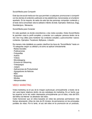 6
Social Media para Compartir
Este tipo de social media son los que permiten a cualquiera promocionar o compartir
con los demás el contenido publicado en las plataformas mencionadas en el anterior
apartado. En la mayoría de webs de este tipo las personas comparten contenido y
el resto de la comunidad vota la calidad o interés de éste. Ejemplos: Delicious, Digg,
StumbleUpon, Meneame.
Social Media para Conectar
En este apartado es donde encontramos a las redes sociales. Estos Social Media
te permiten crear tu perfil completo y conectar con cualquier persona dentro de la
red. Son muy útiles para mantener tus contactos actuales y para encontrar nuevos
contactos. Ejemplos: Facebook, MySpace, Linkedin.
De manera más detallada se pueden clasificar los tipos de “Social Media” hasta en
15 categorías según su utilidad y el cómo se aplican directamente:
· Redes Sociales
· Publicaciones
· Fotografías
· Audios
· Videos
· Microblogging
· Emisión en Streaming
· Videojuegos
· Juegos
· Aplicaciones de Productividad
· Agregadores de Noticias
· RSS
· Búsquedas
· Móviles
· Interpersonales
VIDEO MARKETING
Video marketing es el uso de la imagen audiovisual, principalmente a través de la
red, para lograr objetivos dentro de una estrategia de marketing. Es un hecho que
los usuarios en la red, están interesados principalmente por el video, más del 55%
del tráfico de Internet es alrededor del video.
Cabe mencionar que en sitios basados en video las personas permanecen más
tiempo alcanzando cifras de más de 25 minutos de permanencia en los principales
portales de video. Por lo tanto, el uso del video en la promoción de un producto,
 
