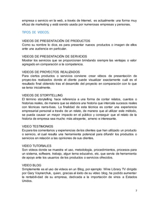 7
empresa o servicio en la web, a través de Internet, es actualmente una forma muy
eficaz de marketing y está siendo usada por numerosas empresas y personas.
TIPOS DE VIDEOS:
VIDEOS DE PRESENTACIÓN DE PRODUCTOS
Como su nombre lo dice, es para presentar nuevos productos o imagen de ellos
ante una audiencia en particular.
VIDEOS DE PRESENTACIÓN DE SERVICIOS
Mostrar los servicios que se proporcionan brindando siempre las ventajas o valor
agregado en comparación a la competencia.
VIDEOS DE PROYECTOS REALIZADOS
Para ciertos productos o servicios conviene crear vídeos de presentación de
proyec-tos realizados donde el cliente puede visualizar exactamente cuál es el
resultado final obtenido tras el desarrollo del proyecto en comparación con lo que
se tenia inicialmente.
VIDEOS DE STORYTELLING
El término storytelling hace referencia a una forma de contar relatos, cuentos o
historias reales, de manera que se elabora una historia que intercala sucesos reales
con técnicas narra-tivas. La finalidad de esta técnica es contar una experiencia
empresarial personal a través de un relato, de manera que al utilizar este método,
se pueda causar un mayor impacto en el público y conseguir que el relato de la
historia de empresa sea mucho más atrayente, ameno e interesante.
VIDEO TESTIMONIOS
Es para los comentarios y experiencias de los clientes que han utilizado un producto
o servicio, el cual resulta una herramienta potencial para difundir los productos o
servicios en relación a las opiniones de sus clientes.
VIDEO TUTORIALES
Son videos donde se muestra el uso, metodología, procedimientos, procesos para
un sistema, software, trabajo, algun tema educativo, etc. que servía de herramienta
de apoyo ante los usuarios de los productos o servicios ofrecidos.
VIDEO BLOG
Simplemente es el uso de videos en un Blog, por ejemplo: Wine Library TV dirigido
por Gary Vaynerchuk, quien, gracias al éxito de su vídeo blog, ha podido aumentar
la rentabili-dad de su empresa, dedicada a la importación de vinos a Estados
Unidos.
 