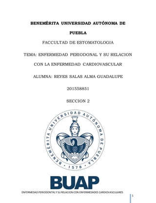 ENFERMEDAD PERIODONTALY SU RELACION CON ENFERMEDADES CARDIOVASCULARES
1
BENEMÉRITA UNIVERSIDAD AUTÓNOMA DE
PUEBLA
FACCULTAD DE ESTOMATOLOGIA
TEMA: ENFERMEDAD PERIODONAL Y SU RELACION
CON LA ENFERMEDAD CARDIOVASCULAR
ALUMNA: REYES SALAS ALMA GUADALUPE
201558851
SECCION 2
 