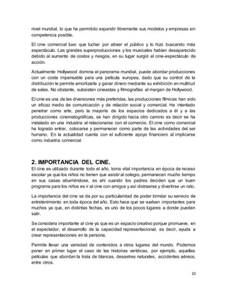 10
nivel mundial, lo que ha permitido expandir libremente sus modelos y empresas sin
competencia posible.
El cine comercial tuvo que luchar por atraer el público y lo hizo buscando más
espectáculo. Las grandes superproducciones y los musicales habían desaparecido
debido al aumento de costos y riesgos, en su lugar surgió el cine-espectáculo de
acción.
Actualmente Hollywood domina el panorama mundial, puede abordar producciones
con un coste impensable para una película europea, dado que su control de la
distribución le permite amortizarla y ganar dinero mediante su exhibición en multitud
de salas. No obstante, subsisten cineastas y filmografías al margen de Hollywood.
El cine es una de las diversiones más preferidas, las producciones fílmicas han sido
un eficaz medio de comunicación y de relación social y comercial. Ha intentado
penetrar como arte, pero la mayoría de los espacios dedicados a él y a las
producciones cinematográficas, se han dirigido hacia otro camino es decir se ha
instalado en una industria al relacionarse con el comercio. El cine como comercial
ha logrado entrar, colocarse y permanecer como parte de las actividades del ser
humano. En la actualidad cuenta con el suficiente apoyo financiero al implicarse
como industria comercial.
2. IMPORTANCIA DEL CINE.
El cine es utilizado durante todo el año, toma vital importancia en época de receso
escolar ya que los niños no tienen que asistir al colegio, permanecen mucho tiempo
en sus casas aburriéndose, es ahí cuando los padres deciden que un buen
programa para los niños es ir al cine con amigos y así distraerse y divertirse un rato.
La importancia del cine se da por su particularidad de poder brindar su servicio de
entretenimiento en toda época del año. Esto hace que se vuelvan importantes para
muchos ya que, en distintas fechas, es uno de los pocos lugares a donde pueden
salir.
Se considera importante al cine ya que es un espacio creativo porque promueve, en
el espectador, el desarrollo de la capacidad representacional, es decir, ayuda a
crear representaciones en la persona.
Permite llevar una variedad de contenidos a otros lugares del mundo. Podemos
poner en primer lugar el caso de las historias verídicas, por ejemplo, aquellas
películas que abordan la trata de blancas, desastres naturales, accidentes aéreos,
entre otros.
 