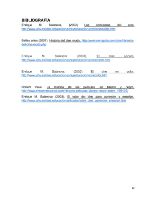 12
BIBLIOGRAFÍA
Enrique M. Salanova. (2002) Los comienzos del cine.
http://www.uhu.es/cine.educacion/cineyeducacion/comienzoscine.htm
Bellas artes (2007). Historia del cine mudo. http://www.swingalia.com/cine/historia-
del-cine-mudo.php
Enrique M. Salanova (2002). El cine sonoro.
http://www.uhu.es/cine.educacion/cineyeducacion/cinesonoro.htm
Enrique M. Salanova. (2002) El cine en color.
http://www.uhu.es/cine.educacion/cineyeducacion/cinecolor.htm
Robert Vaux. La historia de las películas en blanco y negro.
http://www.ehowenespanol.com/historia-peliculas-blanco-negro-sobre_495493/
Enrique M. Salanova (2003). El valor del cine para aprender y enseñar.
http://www.uhu.es/cine.educacion/articulos/valor_cine_aprender_ensenar.htm
 