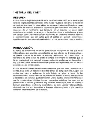 3
“HISTORIA DEL CINE.”
RESUMEN
El cine inicia su trayectoria en París el 28 de diciembre de 1895; es la técnica que
consiste en proyectar fotogramas de forma rápida y sucesiva para crear la impresión
de movimiento mostrando algún vídeo; se animaban imágenes dibujadas a mano
con forma de diversión empleando dispositivos que se hicieron populares, sí 16
imágenes de un movimiento que transcurre en un segundo se hacen pasar
sucesivamente también en un segundo, la persistencia de la visión las une y hace
que se vean como una sola imagen en movimiento. Es una forma de narrar historias
o acontecimientos que son aptos para el público en general, comúnmente
considerando las seis artes del mundo clásico, el cine se denomina como el séptimo.
INTRODUCCIÓN.
El motivo de realizar este ensayo es para analizar un aspecto del cine que no ha
sido explotado por analistas especializados, ya que a través de diversos artículos
se puede observar la escasez de estudios voluptuosos en nuestro cine. La
relevancia del tema es que no existe un amplio conocimiento de estudios que se
hayan realizado al cine nacional, entonces debemos ampliar nuevos horizontes y
hay que evolucionar temas de interés que pueden ser importantes para las futuras
generaciones de profesionistas.
El cine es un fenómeno basado en el melodrama que crea mitos, estereotipos y
demás, sirve como un modelo de distintas formas de comportamiento. Es por ese
motivo que para la realización de este trabajo se utiliza la teoría de las
representaciones, pues a través de las películas se muestra el retrato de la sociedad
y las ideas de las personas que la componen. El cine ayuda a entender la mentalidad
que ha prevalecido en distintas épocas y momentos históricos. Las ideas que se
presentan en la pantalla grande son muy variadas; estereotipos, roles del hombre y
la mujer, aspectos de identidad y nacionalismo, así como valores y códigos éticos,
abstracciones que son traducidas al lenguaje cinematográfico y que muestran
diferentes interpretaciones de la realidad.
 