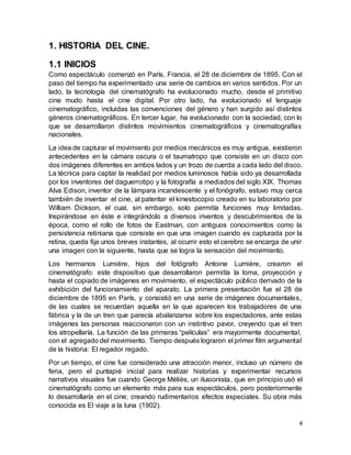 4
1. HISTORIA DEL CINE.
1.1 INICIOS
Como espectáculo comenzó en París, Francia, el 28 de diciembre de 1895. Con el
paso del tiempo ha experimentado una serie de cambios en varios sentidos. Por un
lado, la tecnología del cinematógrafo ha evolucionado mucho, desde el primitivo
cine mudo hasta el cine digital. Por otro lado, ha evolucionado el lenguaje
cinematográfico, incluidas las convenciones del género y han surgido así distintos
géneros cinematográficos. En tercer lugar, ha evolucionado con la sociedad, con lo
que se desarrollaron distintos movimientos cinematográficos y cinematografías
nacionales.
La idea de capturar el movimiento por medios mecánicos es muy antigua, existieron
antecedentes en la cámara oscura o el taumatropo que consiste en un disco con
dos imágenes diferentes en ambos lados y un trozo de cuerda a cada lado del disco.
La técnica para captar la realidad por medios luminosos había sido ya desarrollada
por los inventores del daguerrotipo y la fotografía a mediados del siglo XIX. Thomas
Alva Edison, inventor de la lámpara incandescente y el fonógrafo, estuvo muy cerca
también de inventar el cine, al patentar el kinestocopio creado en su laboratorio por
William Dickson, el cual, sin embargo, solo permitía funciones muy limitadas.
Inspirándose en éste e integrándolo a diversos inventos y descubrimientos de la
época, como el rollo de fotos de Eastman, con antiguos conocimientos como la
persistencia retiniana que consiste en que una imagen cuando es capturada por la
retina, queda fija unos breves instantes, al ocurrir esto el cerebro se encarga de unir
una imagen con la siguiente, hasta que se logra la sensación del movimiento.
Los hermanos Lumière, hijos del fotógrafo Antoine Lumière, crearon el
cinematógrafo: este dispositivo que desarrollaron permitía la toma, proyección y
hasta el copiado de imágenes en movimiento, el espectáculo público derivado de la
exhibición del funcionamiento del aparato. La primera presentación fue el 28 de
diciembre de 1895 en París, y consistió en una serie de imágenes documentales,
de las cuales se recuerdan aquella en la que aparecen los trabajadores de una
fábrica y la de un tren que parecía abalanzarse sobre los espectadores, ante estas
imágenes las personas reaccionaron con un instintivo pavor, creyendo que el tren
los atropellaría. La función de las primeras “películas” era mayormente documental,
con el agregado del movimiento. Tiempo después lograron el primer film argumental
de la historia: El regador regado.
Por un tiempo, el cine fue considerado una atracción menor, incluso un número de
feria, pero el puntapié inicial para realizar historias y experimentar recursos
narrativos visuales fue cuando George Méliès, un ilusionista, que en principio usó el
cinematógrafo como un elemento más para sus espectáculos, pero posteriormente
lo desarrollaría en el cine, creando rudimentarios efectos especiales. Su obra más
conocida es El viaje a la luna (1902).
 