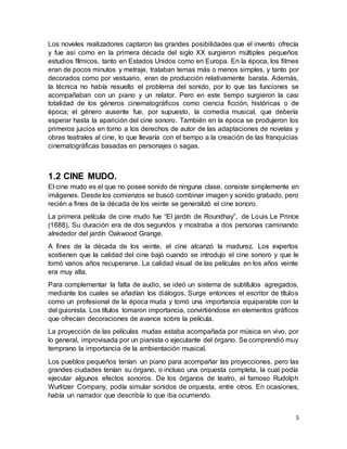 5
Los noveles realizadores captaron las grandes posibilidades que el invento ofrecía
y fue así como en la primera década del siglo XX surgieron múltiples pequeños
estudios fílmicos, tanto en Estados Unidos como en Europa. En la época, los filmes
eran de pocos minutos y metraje, trataban temas más o menos simples, y tanto por
decorados como por vestuario, eran de producción relativamente barata. Además,
la técnica no había resuelto el problema del sonido, por lo que las funciones se
acompañaban con un piano y un relator. Pero en este tiempo surgieron la casi
totalidad de los géneros cinematográficos como ciencia ficción, históricas o de
época; el género ausente fue, por supuesto, la comedia musical, que debería
esperar hasta la aparición del cine sonoro. También en la época se produjeron los
primeros juicios en torno a los derechos de autor de las adaptaciones de novelas y
obras teatrales al cine, lo que llevaría con el tiempo a la creación de las franquicias
cinematográficas basadas en personajes o sagas.
1.2 CINE MUDO.
El cine mudo es el que no posee sonido de ninguna clase, consiste simplemente en
imágenes. Desde los comienzos se buscó combinar imagen y sonido grabado, pero
recién a fines de la década de los veinte se generalizó el cine sonoro.
La primera película de cine mudo fue “El jardín de Roundhay”, de Louis Le Prince
(1888). Su duración era de dos segundos y mostraba a dos personas caminando
alrededor del jardín Oakwood Grange.
A fines de la década de los veinte, el cine alcanzó la madurez. Los expertos
sostienen que la calidad del cine bajó cuando se introdujo el cine sonoro y que le
tomó varios años recuperarse. La calidad visual de las películas en los años veinte
era muy alta.
Para complementar la falta de audio, se ideó un sistema de subtítulos agregados,
mediante los cuales se añadían los diálogos. Surge entonces el escritor de títulos
como un profesional de la época muda y tomó una importancia equiparable con la
del guionista. Los títulos tomaron importancia, convirtiéndose en elementos gráficos
que ofrecían decoraciones de avance sobre la película.
La proyección de las películas mudas estaba acompañada por música en vivo, por
lo general, improvisada por un pianista o ejecutante del órgano. Se comprendió muy
temprano la importancia de la ambientación musical.
Los pueblos pequeños tenían un piano para acompañar las proyecciones, pero las
grandes ciudades tenían su órgano, o incluso una orquesta completa, la cual podía
ejecutar algunos efectos sonoros. De los órganos de teatro, el famoso Rudolph
Wurlitzer Company, podía simular sonidos de orquesta, entre otros. En ocasiones,
había un narrador que describía lo que iba ocurriendo.
 