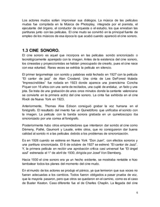 6
Los actores mudos solían improvisar sus diálogos. La música de las películas
mudas fue compilada en la Música de Photoplay, integrada por el pianista, el
ejecutante del órgano, el conductor de orquesta o el estudio, los que enviaban las
partituras junto con las películas. El cine mudo se convirtió en la principal fuente de
empleo de los músicos de esa época lo que acabó cuando apareció el cine sonoro.
1.3 CINE SONORO.
El cine sonoro es aquel que incorpora en las películas sonido sincronizado o
tecnológicamente aparejado con la imagen. Antes de la existencia del cine sonoro,
los cineastas y proyeccionistas se habían preocupado de crearlo, pues el cine nace
con esa voluntad. Raras veces se exhibía la película en silencio.
El primer largometraje con sonido y palabras está fechado en 1927 con la película
“El cantor de jazz” de Alan Crosland. Una cinta de Lee DeForest titulada
“Imprescindibles” fue rodada en 1923 donde aparece una jovencísima Concha
Piquer con 16 años con una serie de recitados, una cuplé de andaluz, un fado y una
jota. Se trata de una grabación de unos once minutos donde la cantante valenciana
se convierte en la primera actriz del cine sonoro. La cinta fue exhibida en el cine
Rivoli de Nueva York en 1923.
Anteriormente, Thomas Alva Edison consiguió grabar la voz humana en el
fonógrafo. El resultado del invento fue un Quinetófono que unificaba el sonido con
la imagen. La película con la banda sonora grabada en un quinetoscopio iba
sincronizado por una correa al fonógrafo.
Posteriormente hubo otros emprendedores que intentaron dar sonido al cine como
Dèmeny, Pathé, Gaumont y Lauste, entre otros, que no consiguieron dar buena
calidad al sonido ni a las películas debido a los problemas de sincronización.
Es en 1926 cuando se estrena en Nueva York “Don Juan”, con efectos sonoros y
una partitura sincronizada. El 6 de octubre de 1927 se estrenó “El cantor de Jazz”.
Y, la primera película en recibir una aprobación crítica casi universal fue “El ángel
azul” estrenada el 1° de abril de 1930, dirigida por Josef Von Sternberg.
Hacia 1930 el cine sonoro era ya un hecho evidente, se mostraba rentable e hizo
tambalear todos los planes del momento del cine mudo.
En el mundo de los actores se produjo el pánico, ya que temieron que sus voces no
fueran adecuadas a los cambios. Todos fueron obligados a pasar prueba de voz,
que la mayoría pasaron, pero que otros se quedaron en el camino, como es el caso
de Buster Keaton. Caso diferente fue el de Charles Chaplin. La llegada del cine
 