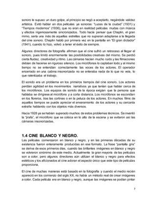 7
sonoro le supuso un duro golpe, al principio se negó a aceptarlo, negándole validez
artística. Evitó hablar en dos películas ya sonoras: “Luces de la ciudad” (1931) y
“Tiempos modernos” (1936), que no eran en realidad películas mudas con música
y efectos ingeniosamente sincronizados. Todo hacía pensar que Chaplin, el gran
mimo, sería una más de aquellas estrellas que no supieran adaptarse a la llegada
del cine sonoro. Chaplin habló por primera vez en la pantalla en “El gran dictador”
(1941), cuando lo hizo, volvió a tener el éxito de siempre.
Algunos directores de fotografía afirman que el cine sufrió un retroceso al llegar el
sonoro, pues limitó enormemente las posibilidades creativas del mismo. Se perdió
cierta fluidez, creatividad y ritmo. Las cámaras hacían mucho ruido y las filmaciones
debían de hacerse en riguroso silencio. Los micrófonos lo captaban todo y al mismo
tiempo no se entendían correctamente las voces de los actores. El operador
encerrado en una cabina insonorizada no se enteraba nada de lo que no veía, lo
que ralentizaba el trabajo.
El sonido era un problema en los primeros tiempos del cine sonoro. Los actores
perdían agilidad en los movimientos narrativos ya que tenían que hablar cerca de
los micrófonos. Los equipos de sonido de la época exigían que la persona que
hablaba se dirigiese al micrófono y a corta distancia. Los micrófonos se escondían
en los floreros, tras las cortinas o en la peluca de los actores. En muchos films de
aquellos tiempos se puede apreciar el envaramiento de los actores y su cercanía
extraña hablando con los objetos más diversos.
Hacia 1928 ya se habían superado muchos de estos problemas técnicos. Se inventó
la “jirafa”, el micrófono que se coloca en lo alto de la escena y se evitaron así las
cámaras insonorizadas.
1.4 CINE BLANCO Y NEGRO.
Las películas comenzaron en blanco y negro, y en las primeras décadas de su
existencia fueron enteramente producidas en ese formato. La frase “pantalla gris”
se deriva de esos primeros días, cuando las brillantes imágenes en blanco y negro
se volvieron sinónimo de este medio. Actualmente la gran mayoría de las películas
son a color, pero algunos directores aún utilizan el blanco y negro para efectos
estéticos y los aficionados al cine adoran el aspecto único que este tipo de películas
proporciona.
El cine de muchas maneras está basado en la fotografía y cuando el medio recién
apareció en los comienzo del siglo XX, no había un método real de crear imágenes
a color. Cada película era en blanco y negro, aunque las imágenes se podían pintar
 