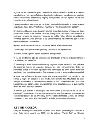8
algunas veces con colores para proporcionar cierta impresión temática. A medida
que el cine se hizo más sofisticado, los directores basaron sus elecciones estéticas
en las “limitaciones” del blanco y negro y en el proceso crearon algunas de las más
impresionantes obras de arte.
Las expresionistas alemanes, en particular, usaron brillantemente el blanco y negro
en películas tales como “Nosferatu”, “Sunrise” y “The Cabinet of Dr. Caligari”.
En el cine en blanco y negro lograron algunos cineastas dominar el mundo de luces
y sombras, dando a la sombra carácter protagonista, utilizando con maestría el
contraluz, el humo de hogueras y cigarros. La niebla y otros efectos se realizaban
con fines estéticos, para enfatizar la luz y las sombras y no solamente con el fin de
crear atmósferas y ambientes.
Algunas técnicas que se usaban para darle fuerza a las escenas era:
1.- Nostalgia y exagerar en los gestos y candidez a las expresiones.
2.- Luces claras y grises daban esplendor a los paisajes.
3.- El sol era blanco, sólo se expresaba su orientación a través de las sombras de
los árboles y las montañas.
El misterio y el terror tienen en el blanco y negro su mayor expresión. Las películas
de suspenso fueron en aquellos tiempos las más extraordinarias. Entre los
profundos claros y obscuros aparecían los personajes de terror donde sólo eran
sombras y ojos que daban pánico. Eran escenas donde lo negro era la superioridad.
A pesar que señalamos las grandezas y la gran expresividad que cumple el cine
blanco y negro, en especial el cine mudo, cabe señalar las dificultades de estos
tiempos en cuando a la captura de ambientes y la falta o excesiva luz en cada toma.
Las cámaras de esos tiempos eran precarias en su adaptación, por lo que muchas
veces se veían este tipo de fallas.
A medida que avanzó la tecnología, las resoluciones y la captura de luz de las
cámaras incrementaron. Los autores comenzaron a probar puestas en escenas en
escenarios rodeado de luz artificial y nuevos efectos lumínicos. Ahora, las simples
tomas de un solo plano y sin iluminación artificial quedaron en el pasado.
1.5 CINE A COLOR.
Después de la llegada del sonido, no podía faltar mucho para la llegada del color al
cine. Este hecho ocurrió en 1935, con la película “Vanity Fair” de Rouben
 