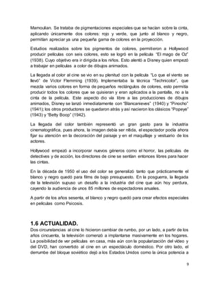 9
Mamoulian. Se trataba de pigmentaciones especiales que se hacían sobre la cinta,
aplicando únicamente dos colores: rojo y verde, que junto al blanco y negro,
permitían apreciar ya una pequeña gama de colores en la proyección.
Estudios realizados sobre los pigmentos de colores, permitieron a Hollywood
producir películas con seis colores, esto se logró en la película “El mago de Oz”
(1938). Cuyo objetivo era ir dirigida a los niños. Esto alentó a Disney quien empezó
a trabajar en películas a color de dibujos animados.
La llegada al color al cine se vio en su plenitud con la película “Lo que el viento se
llevó” de Victor Flemming (1939). Implementaba la técnica “Technicolor”, que
mezcla varios colores en forma de pequeños rectángulos de colores, esto permitía
producir todos los colores que se quisieran y eran aplicados a la pantalla, no a la
cinta de la película. Este aspecto dio vía libre a las producciones de dibujos
animados, Disney se lanzó inmediatamente con “Blancanieves” (1940) y “Pinocho”
(1941); los otros productores se quedaron atrás y así nacieron los clásicos “Popeye”
(1943) y “Betty Boop” (1942).
La llegada del color también representó un gran gasto para la industria
cinematográfica, pues ahora, la imagen debía ser nítida, el espectador podía ahora
fijar su atención en la decoración del paisaje y en el maquillaje y vestuario de los
actores.
Hollywood empezó a incorporar nuevos géneros como el horror, las películas de
detectives y de acción, los directores de cine se sentían entonces libres para hacer
las cintas.
En la década de 1950 el uso del color se generalizó tanto que prácticamente el
blanco y negro quedó para films de bajo presupuesto. En la posguerra, la llegada
de la televisión supuso un desafío a la industria del cine que aún hoy perdura,
cayendo la audiencia de unos 85 millones de espectadores anuales.
A partir de los años sesenta, el blanco y negro quedó para crear efectos especiales
en películas como Psicosis.
1.6 ACTUALIDAD.
Dos circunstancias al cine lo hicieron cambiar de rumbo, por un lado, a partir de los
años cincuenta, la televisión comenzó a implantarse masivamente en los hogares.
La posibilidad de ver películas en casa, más aún con la popularización del vídeo y
del DVD, han convertido al cine en un espectáculo doméstico. Por otro lado, el
derrumbe del bloque soviético dejó a los Estados Unidos como la única potencia a
 