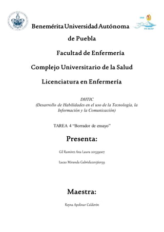 BeneméritaUniversidadAutónoma
de Puebla
Facultad de Enfermería
Complejo Universitario de la Salud
Licenciatura en Enfermería
DHTIC
(Desarrollo de Habilidades en el uso de la Tecnología, la
Información y la Comunicación)
TAREA 4 “Borrador de ensayo”
Presenta:
Gil Ramírez Ana Laura 201539007
Lucas Miranda Gabriela201560159
Maestra:
Reyna Apolinar Calderón
 