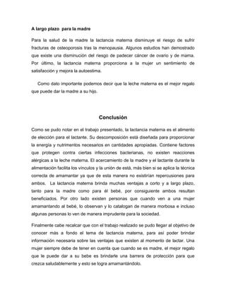 A largo plazo para la madre
Para la salud de la madre la lactancia materna disminuye el riesgo de sufrir
fracturas de osteoporosis tras la menopausia. Algunos estudios han demostrado
que existe una disminución del riesgo de padecer cáncer de ovario y de mama.
Por último, la lactancia materna proporciona a la mujer un sentimiento de
satisfacción y mejora la autoestima.
Como dato importante podemos decir que la leche materna es el mejor regalo
que puede dar la madre a su hijo.
Conclusión
Como se pudo notar en el trabajo presentado, la lactancia materna es el alimento
de elección para el lactante. Su descomposición está diseñada para proporcionar
la energía y nutrimentos necesarios en cantidades apropiadas. Contiene factores
que protegen contra ciertas infecciones bacterianas, no existen reacciones
alérgicas a la leche materna. El acercamiento de la madre y el lactante durante la
alimentación facilita los vínculos y la unión de está, más bien si se aplica la técnica
correcta de amamantar ya que de esta manera no existirían repercusiones para
ambos. La lactancia materna brinda muchas ventajas a corto y a largo plazo,
tanto para la madre como para él bebé, por consiguiente ambos resultan
beneficiados. Por otro lado existen personas que cuando ven a una mujer
amamantando al bebé, lo observan y lo catalogan de manera morbosa e incluso
algunas personas lo ven de manera imprudente para la sociedad.
Finalmente cabe recalcar que con el trabajo realizado se pudo llegar al objetivo de
conocer más a fondo el tema de lactancia materna, para así poder brindar
información necesaria sobre las ventajas que existen al momento de lactar. Una
mujer siempre debe de tener en cuenta que cuando se es madre, el mejor regalo
que le puede dar a su bebe es brindarle una barrera de protección para que
crezca saludablemente y esto se logra amamantándolo.
 