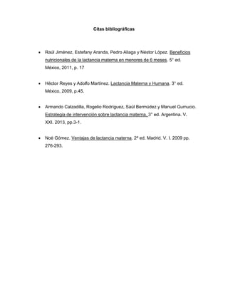 Citas bibliográficas
 Raúl Jiménez, Estefany Aranda, Pedro Aliaga y Néstor López. Beneficios
nutricionales de la lactancia materna en menores de 6 meses. 5° ed.
México, 2011, p. 17
 Héctor Reyes y Adolfo Martínez. Lactancia Materna y Humana. 3° ed.
México, 2009, p.45.
 Armando Calzadilla, Rogelio Rodríguez, Saúl Bermúdez y Manuel Gumucio.
Estrategia de intervención sobre lactancia materna. 3° ed. Argentina. V.
XXI. 2013, pp.3-1.
 Noé Gómez. Ventajas de lactancia materna. 2ª ed. Madrid. V. I. 2009 pp.
276-293.
 
