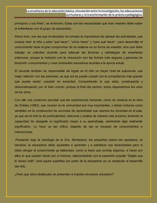 La enseñanza de la educación básica, vinculaciónentre la investigación, las adecuaciones
curriculares y la transformación de la práctica pedagógica.
principios y sus fines”, es el tercero; Estas son las necesidades que todo maestro debe saber
al enfrentarse con el grupo de educandos.
Ahora bien, una vez que el educador ha tomado la importancia de planear las actividades, qué
conoce bien al niño y sabe “qué hacer”, “cómo hacer” y “para qué hacer”, para desarrollar el
conocimiento tiene el gran compromiso de no aislarse en su forma de enseñar, sino que debe
trabajar en colectivo docente para adecuar las técnicas y estrategias de enseñanza
anteriores, porque la inclusión con la innovación son las formas más seguras y genuinas de
transmitir conocimientos y crear ambientes educativos acordes a la época actual.
El docente también es responsable de lograr en el niño un mayor nivel de autonomía, una
mejor relación con las personas, ya que así se puede cumplir con la competencia más grande
que puede existir: coexistir en sociedad. Compartiendo lo que sabe, construyendo y
desconstruyendo por el bien común, porque al final del camino, todos dependemos los unos
de los otros.
Con ello nos podemos percatar que las experiencias humanas, como se observa en la obra
de Dobles (1983), que ocurren en la comunidad son muy importantes, y deben incluirse como
variables en la construcción de acciones de aprendizaje que usamos los docentes en el aula,
ya que así el niño le da particularidad, relaciona y analiza de manera más próxima, teniendo la
capacidad de otorgarle un significado mayor a su aprendizaje, volviéndolo algo realmente
significativo. Lo hace un ser crítico, dejando de ser un receptor de conocimientos e
instrucciones.
Pensando bajo la ideología de la Dra. Montessori, los pequeños deben ser ayudados, no
servidos, la educadora debe ayudarles a aprender y a satisfacer sus necesidades pero ni
debe otorgar el conocimiento ya elaborado, como si fuera una comida digerida, ni hacer por
ellos lo que pueden hacer por sí mismos, relacionándolo con la expresión popular “Déjalo que
lo haces inútil”, toda ayuda superflua por parte de la educadora es un obstáculo al desarrollo
del niño.
¿Pero qué otros obstáculos se presentan e impiden el avance educativo?
 