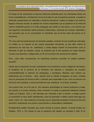 La enseñanza de la educación básica, vinculaciónentre la investigación, las adecuaciones
curriculares y la transformación de la práctica pedagógica.
El trabajo de las educadoras en épocas anteriores pretendía guiar sus actividades desde una
forma preestablecida, considerando al pie de la letra lo que el programa proponía y aunado al
deficiente equipamiento de materiales y espacios educativos, creaba un rezago y por ende se
llegaba al fracaso escolar, la realidad de muchos estudiantes que se quedaron en la mitad del
camino estudiantil gracias a la mala pedagogía que existía en esa época, y por penoso que
sea seguimos encontrando tantas practicas inadecuadas, carencias de recursos materiales y
una sociedad que no ha comprendido lo importante que es formar parte del avance en la
educación.
Por esa razón las generaciones de docentes actuales, producto de esa enseñanza anticuada,
no confían en su mayoría en las nuevas propuestas educativas, ya que ellas vivieron la
experiencia de este tipo de enseñanza, y cuesta trabajo impartir el conocimiento como lo
demanda el plan de estudios, donde se pretende que el niño aprenda con mayor libertad,
conozca sus derechos y obligaciones, en fin se le procura una educación de calidad.
Pero, ¿Qué otras concepciones de enseñanza podemos encontrar en nuestro quehacer
docente?
Desde que la educación ha sido considerada como fenómeno social y obligación del estado,
el problema de la primicia de la formación del individuo o ciudadano ha ocupado
considerablemente la atención de pedagogos y sociólogos. Mientras unos inclinan sus
preferencias por el primero, otros, dedican todo su interés al segundo, es decir, mientras
unos se preocupan por formar al niño o individuo para desarrollar su ser, otros se enfocan a la
formación del ciudadano y todos los beneficios que contribuirá en el futuro al estado.
Una postura más, es en la que el niño adquiere aprendizajes de manera autónoma e innata,
de acuerdo a su propia madurez y ritmo, tomando en cuenta su capacidad intelectual, Dewey(
Citado por Snyders, 1972, p. 82) afirmaba que “Aprender a leer, a escribir, a dibujar cuando
su necesidad se hace sentir naturalmente, como ha aprendido a hablar cuando tenía algo que
pedir o decir” con esto podemos comprobar que la capacidad existente en todos los niños les
permitirá ir adquiriendo sus propios conocimientos y desarrollando habilidades.
Paralelamente existen docentes que creen errónea la postura anterior, Cousinet (Citado por
Snyders, 1972, p. 83) insiste en que la presencia del maestro es sobrante e inútil “Si es
 