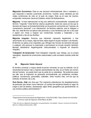 Migración Económica: Esta es una decisión individualmente libre o voluntaria y
que responde a razones puramente económica, muchas veces alentada por las
malas condiciones de vida en el país de origen. Este es el caso de muchos
emigrantes mexicanos hacia los Estados unidos de Norteamérica.
Migrante - A nivel internacional no hay una definición universalmente aceptada del
término "migrante." Este término abarca usualmente todos los casos en los que la
decisión de migrar es tomada libremente por la persona concernida por "razones de
conveniencia personal" y sin intervención de factores externos que le obliguen a
ello. Así, este término se aplica a las personas y a sus familiares que van a otro país
o región con miras a mejorar sus condiciones sociales y materiales y sus
perspectivas y las de sus familias.
Migrante irregular- Persona que habiendo ingresado ilegalmente o tras
vencimiento de su visado, deja de tener status legal en el país receptor o de tránsito.
El término se aplica a los migrantes que infringen las normas de admisión del país
o cualquier otra persona no autorizada a permanecer en el país receptor (también
llamado clandestino/ ilegal/migrante indocumentado o migrante en situación
irregular).
Trabajador de temporada- Todo trabajador migrante cuyo trabajo, por su propia
naturaleza, dependa de condiciones estacionales y sólo se realice durante parte del
año. 4
III. Migración Visión General
El hombre comenzó a migrar desde el primer momento en que se enfrentó con la
necesidad de buscar más y mejores oportunidades de vida, es un hecho tan común
del ser humano, se puede decir que es parte de su naturaleza. No podemos pasar
por alto que la migración es generada principalmente por problemas sociales,
políticos, económicos, personales, culturales, entre muchos más, con los que se
enfrenta el hombre día a día.
Ruiz García, Aida nos dice que “Por migración entendemos los desplazamientos
de personas que tienen como intención un cambio de residencia desde un lugar de
origen a otro de destino, atravesando algún límite geográfico que generalmente es
una división político-administrativa”.5
4
Organizacion Internacionalpara lasMigraciones.15 de 05 de 2015. https://www.iom.int/es/los-
terminos-clave-de-migracion.05de Marzo de 2017.
5 Aida, RuizGarcia. Migración Oaxaqueña, una aproximación a la realidad . Oaxaca :Cordinacion Estatal de
Atencion al MigranteOaxaqueño , 2002.
 