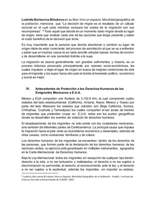 Ludmila Borisovna Biriukova en su libro Vivir un espacio. Movilidadgeográfica de
la población, menciona que “La decisión de migrar es el resultado de un cálculo
racional en el cual cada individuo compara los costos de la migración con sus
recompensas”. 6 Todo aquel que decide en un momento dado migrar desde su lugar
de origen, tiene que analizar cada una de las opciones que tenga presente y saber
el costo beneficio de la decisión que tome.
Es muy importante que la persona que decida abandonar o cambiar su lugar de
origen debe de estar consciente del proceso de asimilación al que se va a enfrentar
y saber que en muchos casos no es nada sencillo adoptar nuevas formas de convivir
y de desarrollarse en una sociedad distinta a la suya.
La migración se asocia generalmente con grandes sufrimientos y miseria, es un
proceso doloroso provocado principalmente por razones socio-económicas, las
cuales impulsan a dejar el lugar de origen en busca de mejores condiciones de vida
para el migrante y los suyos hacia otro país el donde el bienestar político, económico
y social es mejor.
IV. Antecedentes de Protección a los Derechos Humanos de los
Emigrantes Mexicanos a E.U.A.
México y EUA comparten una frontera de 3,152.9 Km, la cual comprende cuatro
estados del lado estadounidense (California, Arizona, Nuevo México y Texas) por
parte del lado Mexicano los estados que colindan son (Baja California, Sonora,
Chihuahua, Coahuila y Tamaulipas) los cuales comparten el ser zonas de transito
de migrantes que pretenden cruzar en E.U.A. estos son los puntos geográficos
donde se desarrollan los eventos de violación de derechos humanos.
El desplazamiento de los migrantes no solo existe con los ciudadanos mexicanos,
sino también de diferentes partes de Centroamérica. La principal causa que impulsa
la migración hacia el país norte es el problema económico y desempleo, además de
otras causas, como conexiones familiares y de cultura.
Los derechos humanos de los migrantes se encuentran dentro de los derechos de
las personas, que forman parte de la declaración de los derechos humanos de las
naciones unidas, su ejercicio está garantizado en múltiples instrumentos, agrupados
en la Carta Internacional de Derechos Humanos.
Bajo la Ley Internacional todos los migrantes sin excepción de cualquier tipo tienen:
derecho a la vida, a no ser torturados y maltratados; el derecho a no ser sujetos a
discriminación no permisible; el derecho al reconocimiento ante la ley; y el derecho
a no ser sujetos a la esclavitud, además los migrantes, sin importar su estatus,
6 Ludmila,Borisovna Biriukova. Vivir un Espacio. Movilidad Geográfica de la Población . Puebla : Instituto de
Ciencias Sociales y Humanidades de la BUAP, 2002.
 