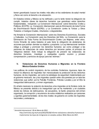 tienen garantizado buscar los niveles más altos en los estándares de salud mental
y física así como el derecho a la educación.
En Estados Unidos y México se ha ratificado y por lo tanto tienen la obligación de
cumplir, tratados claves de derechos humanos que garantizan estos derechos
fundamentales, incluyendo La Convención Internacional sobre Derechos Civiles y
Políticos (ICCPR); La Convención Internacional para la Eliminación de toda Forma
de Discriminación Racial (ICERD); y La Convención contra la Tortura y Otros
Tratados o Castigos Crueles, inhumanos o degradantes.
Ha firmado la Convención Internacional sobre los Derechos Económicos, Sociales
y Culturales; La Convención para los Derechos del Niño, La Convención para la
Eliminación de Toda Forma de Discriminación Contra Las Mujeres; entre otros.
Como firmante de estos tratados el país tiene la obligación de abstenerse de
acciones que podrían derrotar su objetivo y propósito. La Ley Internacional también
obliga a proteger y promover los derechos humanos así como proteger a las
personas de violaciones de estos derechos por terceras partes, el principio de
“diligencia debida”. Esto incluye la obligación de prevenir las violaciones de
derechos humanos, investigar y castigarlas cuando ocurren y proveer
compensación y servicios de apoyo para las víctimas.7
V. Violaciones de Derechos Humanos a Migrantes en la Frontera
México-Estados Unidos
Las políticas de control migratorio, de los controles fronterizos rigurosos, lejos de
reducir la afluencia de migrantes han menoscabado la protección de los derechos
humanos de los migrantes, así como la estrategia de seguridad implementada por
el gobierno mexicano, las y los migrantes quedan entre dos paredes por un lado las
violaciones que sufren por la Patrulla Fronteriza, Policías Locales y por el Otro la
inseguridad delincuencia y crimen organizado.
En el lado mexicano la violación de derechos a los migrantes en la frontera norte de
México se presenta debido a la inseguridad que se ha mantenido y en ciudades
donde los índices de delincuencia, de secuestros, la fuerte presencia del crimen
organizado, la corrupción y recurrencia de actos violatorios realizados por personas
y agentes gubernamentales de los tres niveles de gobierno en contra de migrantes
nacionales y extranjeros.
7
Amnistia Internacional.28 de Marzo de 2012.
http://amnistia.org.mx/nuevo/2012/03/28/informe-violaciones-a-derechos-humanos-al-
implementar-las-leyes-de-inmigracion-en-estados-unidos/.08de Marzo de 2017.
 
