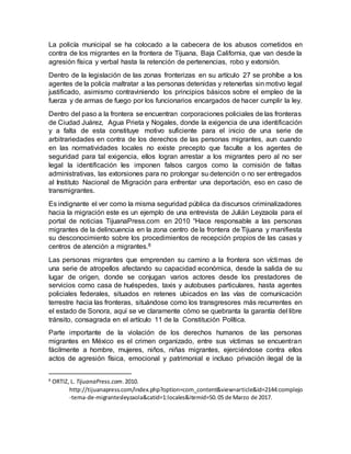 La policía municipal se ha colocado a la cabecera de los abusos cometidos en
contra de los migrantes en la frontera de Tijuana, Baja California, que van desde la
agresión física y verbal hasta la retención de pertenencias, robo y extorsión.
Dentro de la legislación de las zonas fronterizas en su artículo 27 se prohíbe a los
agentes de la policía maltratar a las personas detenidas y retenerlas sin motivo legal
justificado, asimismo contraviniendo los principios básicos sobre el empleo de la
fuerza y de armas de fuego por los funcionarios encargados de hacer cumplir la ley.
Dentro del paso a la frontera se encuentran corporaciones policiales de las fronteras
de Ciudad Juárez, Agua Prieta y Nogales, donde la exigencia de una identificación
y a falta de esta constituye motivo suficiente para el inicio de una serie de
arbitrariedades en contra de los derechos de las personas migrantes, aun cuando
en las normatividades locales no existe precepto que faculte a los agentes de
seguridad para tal exigencia, ellos logran arrestar a los migrantes pero al no ser
legal la identificación les imponen falsos cargos como la comisión de faltas
administrativas, las extorsiones para no prolongar su detención o no ser entregados
al Instituto Nacional de Migración para enfrentar una deportación, eso en caso de
transmigrantes.
Es indignante el ver como la misma seguridad pública da discursos criminalizadores
hacia la migración este es un ejemplo de una entrevista de Julián Leyzaola para el
portal de noticias TijuanaPress.com en 2010 “Hace responsable a las personas
migrantes de la delincuencia en la zona centro de la frontera de Tijuana y manifiesta
su desconocimiento sobre los procedimientos de recepción propios de las casas y
centros de atención a migrantes.8
Las personas migrantes que emprenden su camino a la frontera son víctimas de
una serie de atropellos afectando su capacidad económica, desde la salida de su
lugar de origen, donde se conjugan varios actores desde los prestadores de
servicios como casa de huéspedes, taxis y autobuses particulares, hasta agentes
policiales federales, situados en retenes ubicados en las vías de comunicación
terrestre hacia las fronteras, situándose como los transgresores más recurrentes en
el estado de Sonora, aquí se ve claramente cómo se quebranta la garantía del libre
tránsito, consagrada en el artículo 11 de la Constitución Política.
Parte importante de la violación de los derechos humanos de las personas
migrantes en México es el crimen organizado, entre sus víctimas se encuentran
fácilmente a hombre, mujeres, niños, niñas migrantes, ejerciéndose contra ellos
actos de agresión física, emocional y patrimonial e incluso privación ilegal de la
8
ORTIZ, L. TijuanaPress.com.2010.
http://tijuanapress.com/index.php?option=com_content&view=article&id=2144:complejo
-tema-de-migrantesleyzaola&catid=1:locales&itemid=50.05 de Marzo de 2017.
 