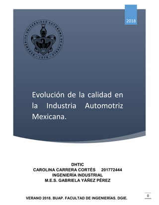 EVOLUCIÓN DE LA CALIDAD EN LA INDUSTRIA AUTOMOTRIZ MEXICANA.
0
Evolución de la calidad en
la Industria Automotriz
Mexicana.
2018
DHTIC
CAROLINA CARRERA CORTÉS 201772444
INGENIERÍA INDUSTRIAL
M.E.S. GABRIELA YÁÑEZ PÉREZ
VERANO 2018. BUAP. FACULTAD DE INGENIERÍAS. DGIE.
 