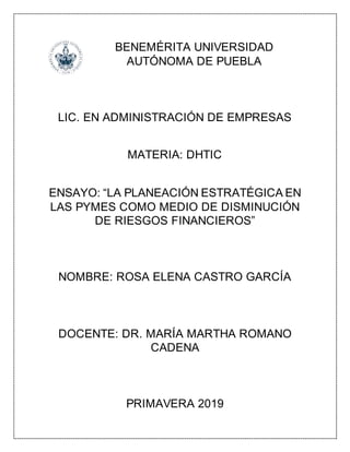 BENEMÉRITA UNIVERSIDAD
AUTÓNOMA DE PUEBLA
LIC. EN ADMINISTRACIÓN DE EMPRESAS
MATERIA: DHTIC
ENSAYO: “LA PLANEACIÓN ESTRATÉGICA EN
LAS PYMES COMO MEDIO DE DISMINUCIÓN
DE RIESGOS FINANCIEROS”
NOMBRE: ROSA ELENA CASTRO GARCÍA
DOCENTE: DR. MARÍA MARTHA ROMANO
CADENA
PRIMAVERA 2019
 