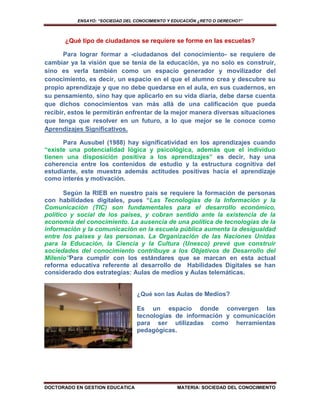 ENSAYO: “SOCIEDAD DEL CONOCIMIENTO Y EDUCACIÓN ¿RETO O DERECHO?”



      ¿Qué tipo de ciudadanos se requiere se forme en las escuelas?

       Para lograr formar a -ciudadanos del conocimiento- se requiere de
cambiar ya la visión que se tenía de la educación, ya no solo es construir,
sino es verla también como un espacio generador y movilizador del
conocimiento, es decir, un espacio en el que el alumno crea y descubre su
propio aprendizaje y que no debe quedarse en el aula, en sus cuadernos, en
su pensamiento, sino hay que aplicarlo en su vida diaria, debe darse cuenta
que dichos conocimientos van más allá de una calificación que pueda
recibir, estos le permitirán enfrentar de la mejor manera diversas situaciones
que tenga que resolver en un futuro, a lo que mejor se le conoce como
Aprendizajes Significativos.

      Para Ausubel (1988) hay significatividad en los aprendizajes cuando
“existe una potencialidad lógica y psicológica, además que el individuo
tienen una disposición positiva a los aprendizajes” es decir, hay una
coherencia entre los contenidos de estudio y la estructura cognitiva del
estudiante, este muestra además actitudes positivas hacia el aprendizaje
como interés y motivación.

       Según la RIEB en nuestro país se requiere la formación de personas
con habilidades digitales, pues “Las Tecnologías de la Información y la
Comunicación (TIC) son fundamentales para el desarrollo económico,
político y social de los países, y cobran sentido ante la existencia de la
economía del conocimiento. La ausencia de una política de tecnologías de la
información y la comunicación en la escuela pública aumenta la desigualdad
entre los países y las personas. La Organización de las Naciones Unidas
para la Educación, la Ciencia y la Cultura (Unesco) prevé que construir
sociedades del conocimiento contribuye a los Objetivos de Desarrollo del
Milenio”Para cumplir con los estándares que se marcan en esta actual
reforma educativa referente al desarrollo de Habilidades Digitales se han
considerado dos estrategias: Aulas de medios y Aulas telemáticas.


                                  ¿Qué son las Aulas de Medios?

                                  Es un espacio donde convergen las
                                  tecnologías de información y comunicación
                                  para ser utilizadas como herramientas
                                  pedagógicas.




DOCTORADO EN GESTION EDUCATICA                   MATERIA: SOCIEDAD DEL CONOCIMIENTO
 