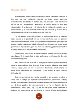 Inteligencia colectiva



       Para empezar daré la definición de Pierre Levi de inteligencia colectiva, el
dice   que   “es   una     inteligencia   repartida   en   todas   partes,   valorizada
constantemente, coordinada en tiempo real, que conduce a una movilización
efectiva de las competencias. Agregamos a nuestra definición esta idea
indispensable: el fundamento y el objetivo de la inteligencia colectiva es el
reconocimiento y el enriquecimiento mutuo de las personas, y no el culto de
comunidades fetichizadas o hipostasiadas. (2004, pág. 20)

       Ya que vivimos en el mismo mundo, la inteligencia colectiva la hacemos
todos, aunado a la globalidad con las nuevas tecnologías que nos permiten
intercambio de información, donde todos y nadie somos ignorantes, ya que por ser
simples mortales no tenemos toda la información en el mundo, por lo que somos
ignorantes de algunas cosas, pero hay otras que sabemos y podemos compartir al
mundo, y la tecnología nos facilita este intercambio.

       Sin embargo, esto implica ajustes en nuestras habilidades comunicativas y
tecnológicas. Es imprescindible la labor pedagógica en el desarrollo de estas
herramientas cognitivas.

       Otra definición nos dice que la inteligencia colectiva puede entenderse
como “la capacidad que tiene un grupo de personas de colaborar para decidir
sobre su propio futuro, así como la posibilidad de alcanzar colectivamente sus
metas en un contexto de alta complejidad”. (Cobo Romani & Pardo Kuklinski,
2007, pág. 45)

       Esto nos compromete con nuestra sociedad, ya que se aspira a mejorar el
futuro, y no es fácil ya que implica la “valoración técnica, económica, jurídica y
humana de una inteligencia repartida en todas partes con el fin de desencadenar
una dinámica positiva del reconocimiento y de la movilización de las
competencias” (Levy, 2004, pág. 21). Es en este punto donde interviene el
quehacer del pedagogo ya que en el recae el reto de difundir las habilidades



                                           10
 