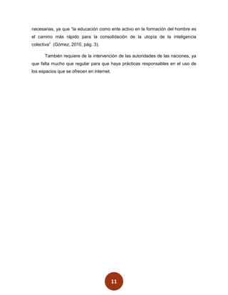 necesarias, ya que “la educación como ente activo en la formación del hombre es
el camino más rápido para la consolidación de la utopía de la inteligencia
colectiva” (Gómez, 2010, pág. 3).

      También requiere de la intervención de las autoridades de las naciones, ya
que falta mucho que regular para que haya prácticas responsables en el uso de
los espacios que se ofrecen en internet.




                                           11
 
