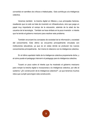 convertido en semillero de críticos e intelectuales. Esto contribuye a la inteligencia
colectiva.


       Veremos también la brecha digital en México y sus principales factores,
resaltando que no solo se trata de inversión en infraestructura, sino que juega un
papel muy importante el campo de la educación, además de la edad de los
usuarios de la tecnología. También se hace énfasis en la poca inversión e interés
que ha tenido el gobierno mexicano para resolver este problema.


       También enunciaré los conceptos de sociedad de la información y sociedad
del conocimiento. Este último se encuentra principalmente vinculada con
instituciones educativas, ya que es en estas donde se producen los nuevos
conocimientos principalmente. Así mismo lo relaciono con la inteligencia colectiva.


       En el último apartado hablo de la inteligencia colectiva propiamente dicha, y
el cómo puede el pedagogo intervenir el pedagogo para la inteligencia colectiva.


       Tocaré un poco sobre el interés que ha mostrado el gobierno mexicano
para romper la brecha digital e incorporarse a la inteligencia colectiva, por ello el
subtema “¿En construcción de la inteligencia colectiva?”, ya que tenemos muchos
retos que cumplir para lograr esta construcción.




                                          3
 