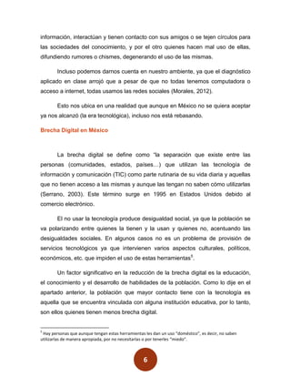 información, interactúan y tienen contacto con sus amigos o se tejen círculos para
las sociedades del conocimiento, y por el otro quienes hacen mal uso de ellas,
difundiendo rumores o chismes, degenerando el uso de las mismas.

        Incluso podemos darnos cuenta en nuestro ambiente, ya que el diagnóstico
aplicado en clase arrojó que a pesar de que no todas tenemos computadora o
acceso a internet, todas usamos las redes sociales (Morales, 2012).

        Esto nos ubica en una realidad que aunque en México no se quiera aceptar
ya nos alcanzó (la era tecnológica), incluso nos está rebasando.

Brecha Digital en México



        La brecha digital se define como “la separación que existe entre las
personas (comunidades, estados, países…) que utilizan las tecnología de
información y comunicación (TIC) como parte rutinaria de su vida diaria y aquellas
que no tienen acceso a las mismas y aunque las tengan no saben cómo utilizarlas
(Serrano, 2003). Este término surge en 1995 en Estados Unidos debido al
comercio electrónico.

        El no usar la tecnología produce desigualdad social, ya que la población se
va polarizando entre quienes la tienen y la usan y quienes no, acentuando las
desigualdades sociales. En algunos casos no es un problema de provisión de
servicios tecnológicos ya que intervienen varios aspectos culturales, políticos,
económicos, etc. que impiden el uso de estas herramientas5.

        Un factor significativo en la reducción de la brecha digital es la educación,
el conocimiento y el desarrollo de habilidades de la población. Como lo dije en el
apartado anterior, la población que mayor contacto tiene con la tecnología es
aquella que se encuentra vinculada con alguna institución educativa, por lo tanto,
son ellos quienes tienen menos brecha digital.


5
 Hay personas que aunque tengan estas herramientas les dan un uso “doméstico”, es decir, no saben
utilizarlas de manera apropiada, por no necesitarlas o por tenerles “miedo”.



                                                  6
 