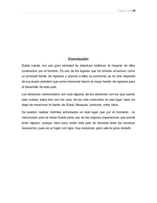 P á g i n a | 10
Conclusión
Dubái cuenta con una gran variedad de atractivos turísticos la mayoría de ellos
construidos por el hombre. Es uno de los lugares que ha tomado al turismo como
su principal fuente de ingresos y gracias a ellos su economía ya no solo depende
de sus pozos petrolero que como mencione fueron la mayor fuente de ingresos para
el desarrollo de este país.
Los atractivos mencionados son solo algunos de los atractivos con los que cuenta
esta ciudad, estos tres son los unos de los más conocidos en ese lugar claro sin
dejar de mencionar la fuente de Dubái, Mezquita Jumeirah, entre otros.
Se pueden realizar distintas actividades en este lugar que por el momento no
mencionare pero el visitar Dubái sería una de las mejores experiencias que podría
tener alguien, aunque claro para visitar este país se necesita tener los recursos
necesarios, pues es un lugar con lujos muy excesivos pero vale la pena visitarlo.
 