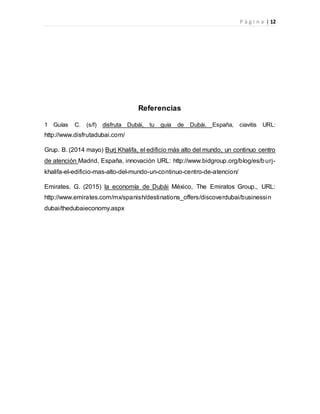 P á g i n a | 12
Referencias
1 Guías C. (s/f) disfruta Dubái, tu guía de Dubái. España, ciavitis URL:
http://www.disfrutadubai.com/
Grup. B. (2014 mayo) Burj Khalifa, el edificio más alto del mundo, un continuo centro
de atención Madrid, España, innovación URL: http://www.bidgroup.org/blog/es/burj-
khalifa-el-edificio-mas-alto-del-mundo-un-continuo-centro-de-atencion/
Emirates. G. (2015) la economía de Dubái México, The Emiratos Group., URL:
http://www.emirates.com/mx/spanish/destinations_offers/discoverdubai/businessin
dubai/thedubaieconomy.aspx
 