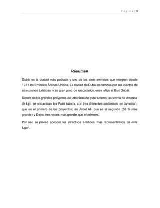 P á g i n a | 3
Resumen
Dubái es la ciudad más poblada y uno de los siete emiratos que integran desde
1971 los Emiratos Árabes Unidos. La ciudad de Dubái es famosa por sus cientos de
atracciones turísticas y su gran zona de rascacielos, entre ellos el Burj Dubái.
Dentro de los grandes proyectos de urbanización y de turismo, así como de vivienda
de lujo, se encuentran las Palm Islands, con tres diferentes ambientes, en Jumeirah,
que es el primero de los proyectos; en Jebel Ali, que es el segundo (50 % más
grande) y Deira, tres veces más grande que el primero.
Por eso se planea conocer los atractivos turísticos más representativos de este
lugar.
 