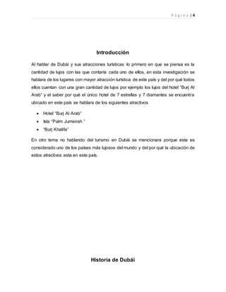 P á g i n a | 4
Introducción
Al hablar de Dubái y sus atracciones turísticas lo primero en que se piensa es la
cantidad de lujos con las que contaría cada uno de ellos, en esta investigación se
hablara de los lugares con mayor atracción turística de este país y del por qué todos
ellos cuentan con una gran cantidad de lujos por ejemplo los lujos del hotel “Burj Al
Arab” y el saber por qué el único hotel de 7 estrellas y 7 diamantes se encuentra
ubicado en este país se hablara de los siguientes atractivos
 Hotel “Burj Al Arab”
 Isla “Palm Jumeirah ”
 “Burj Khalifa”
En otro tema no hablando del turismo en Dubái se mencionara porque este es
considerado uno de los países más lujosos del mundo y del por qué la ubicación de
estos atractivos esta en este país.
Historia de Dubái
 