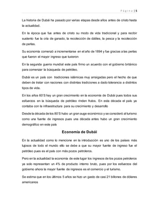 P á g i n a | 5
La historia de Dubái ha pasado por varias etapas desde años antes de cristo hasta
la actualidad.
En la época que fue antes de cristo su modo de vida tradicional y para recibir
sustento fue la cría de ganado, la recolección de dátiles, la pesca y la recolección
de perlas.
Su economía comenzó a incrementarse en el año de 1894 y fue gracias a las perlas
que fueron el mayor ingreso que tuvieron
En la segunda guerra mundial este país firmo un acuerdo con el gobierno británico
para comenzar la búsqueda de petróleo.
Dubái es un país con tradiciones islámicas muy arraigadas pero el hecho de que
deben de tratar con naciones con distintas tradiciones a dado tolerancia a distintos
tipos de vida.
En los años 60’S hay un gran crecimiento en la economía de Dubái pues todos sus
esfuerzos en la búsqueda de petróleo rinden frutos. En esta década el país ya
contaba con la infraestructura para su crecimiento y desarrollo
Desde la década de los 80’S hubo un gran auge económico y se consideró al turismo
como una fuente de ingresos pues una década antes hubo un gran crecimiento
demográfico en este país
Economía de Dubái
En la actualidad como lo mencione en la introducción es uno de los países más
lujosos de todo el mundo ello se debe a que su mayor fuente de ingreso fue el
petróleo pues es el país con más pozos petroleros.
Pero en la actualidad la economía de este lugar los ingresos de los pozos petroleros
ya solo representan un 4% de producto interno bruto, pues por los esfuerzos del
gobierno ahora la mayor fuente de ingresos es el comercio y el turismo.
Se estima que en los últimos 5 años se hizo un gasto de casi 21 billones de dólares
americanos
 