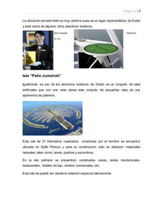 P á g i n a | 7
La ubicación de este hotel es muy céntrica pues es un lugar representativo de Dubái
y está cerca de algunos otros atractivos turísticos.
Ipad chapado helipuerto
en oro
Isla “Palm Jumeirah”
Igualmente es uno de los atractivos turísticos de Dubái, es un conjunto de islas
artificiales que con una vista aérea este conjunto de pequeñas islas da una
apariencia de palmera.
Esta isla de 31 kilómetros cuadrados construida por el hombre se encuentra
ubicada en Golfo Pérsico y para su construcción solo se utilizaron materiales
naturales tales como: arena, piedras y escombros
En la isla palmera se encuentran construidas casas, zonas residenciales,
restaurantes, hoteles de lujo, centros comerciales, etc.
Esta isla se puede ver desde la estación espacial internacional
 