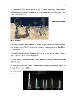 P á g i n a | 8
Su construcción inicio desde el año 2001 y su finalizo en el 2008 y se pretende
terminar otras dos islas artificiales junto con esta, estas islas son nombradas: “Palm
Jebel Ali” “Palm Deira”.
Imagenespacial de las islas
Burj Khalifa
Esta torre es la más alta que existe en todo el mundo por tal motivo es uno de los
más famosos que existen. Anteriormente esta torre era conocida como “Burj Dubái”
o “Torre Dubái”.
Este edificio cuenta con una altura de 828 metros de alto que es más o menos 3
veces el tamaño de la Torre Eiffel de París.
Este rascacielos destaca por tener un gran número de plantas residenciales en lo
alto de la torre
La construcción del “Burj Khalifa” comenzó en el 21 de septiembre del 2004 y se
finalizó el 4 de enero del 2010.
Burj Khalifa comparado
Con otras torres
 