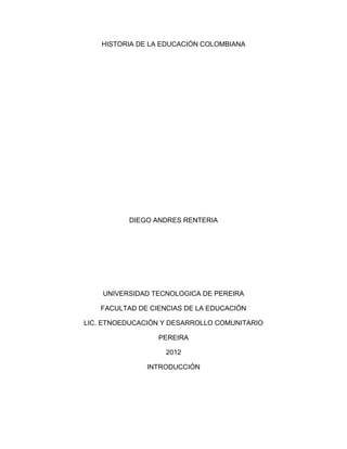 HISTORIA DE LA EDUCACIÓN COLOMBIANA




           DIEGO ANDRES RENTERIA




    UNIVERSIDAD TECNOLOGICA DE PEREIRA

    FACULTAD DE CIENCIAS DE LA EDUCACIÓN

LIC. ETNOEDUCACIÓN Y DESARROLLO COMUNITARIO

                  PEREIRA

                    2012

               INTRODUCCIÓN
 