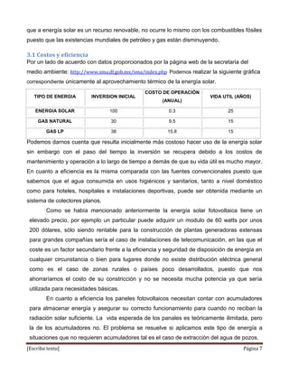 que a energía solar es un recurso renovable, no ocurre lo mismo con los combustibles fósiles
puesto que las existencias mundiales de petróleo y gas están disminuyendo.

3.1 Costos y eficiencia
Por un lado de acuerdo con datos proporcionados por la página web de la secretaria del
medio ambiente: http://www.sma.df.gob.mx/sma/index.php Podemos realizar la siguiente gráfica
correspondiente únicamente al aprovechamiento térmico de la energía solar.

                                               COSTO DE OPERACIÓN
   TIPO DE ENERGIA        INVERSION INICIAL                              VIDA UTIL (AÑOS)
                                                      (ANUAL)

   ENERGIA SOLAR                 100                    0.3                     25

     GAS NATURAL                 30                     9.5                     15

        GAS LP                   38                     15.8                    15

Podemos darnos cuenta que resulta inicialmente más costoso hacer uso de la energía solar
sin embargo con el paso del tiempo la inversión se recupera debido a los costos de
mantenimiento y operación a lo largo de tiempo a demás de que su vida útil es mucho mayor.
En cuanto a eficiencia es la misma comparada con las fuentes convencionales puesto que
sabemos que el agua consumida en usos higiénicos y sanitarios, tanto a nivel doméstico
como para hoteles, hospitales e instalaciones deportivas, puede ser obtenida mediante un
sistema de colectores planos.
        Como se había mencionado anteriormente la energía solar fotovoltaica tiene un
 elevado precio, por ejemplo un particular puede adquirir un modulo de 60 watts por unos
 200 dólares, sólo siendo rentable para la construcción de plantas generadoras extensas
 para grandes compañías sería el caso de instalaciones de telecomunicación, en las que el
 coste es un factor secundario frente a la eficiencia y seguridad de disposición de energía en
 cualquier circunstancia o bien para lugares donde no existe distribución eléctrica general
 como es el caso de zonas rurales o países poco desarrollados, puesto que nos
 ahorraríamos el costo de su constricción y no se necesita mucha potencia ya que sería
 utilizada para necesidades básicas.
        En cuanto a eficiencia los paneles fotovoltaicos necesitan contar con acumuladores
 para almacenar energía y asegurar su correcto funcionamiento para cuando no reciban la
 radiación solar suficiente. La vida esperada de los panales es teóricamente ilimitada, pero
 la de los acumuladores no. El problema se resuelve si aplicamos este tipo de energía a
 situaciones que no requieren acumuladores tal es el caso de extracción del agua de pozos.
[Escriba texto]                                                                       Página 7
 