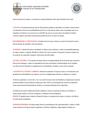Benemérita Universidad Autónoma de Puebla
Facultad de Ciencias de la Comunicación




tienen una piel seca, áspera y surcada por arrugas diminutas sobre todo alrededor de los ojos




CÁNCER: Se ha demostrado que más de 40 productos químicos contenidos en el tabaco causan cáncer.
Los fumadores tienen una probabilidad unas 20 veces más alta de sufrir cáncer de pulmón que los no
fumadores. El tabaco es la causa de cerca del 90% de nuevos casos de cáncer de pulmón. Estudios
recientes sugieren que fumar intensamente puede favorecer el cáncer de mama.


DETERIORO DE LA DENTADURA: El tabaco favorece que se forme con mayor frecuencia el sarro,
tiñe los dientes de amarillo y tiene mal aliento


ENFISEMA: Además del cáncer de pulmón, el tabaco causa enfisema y reduce la capacidad pulmonar
de captar oxígeno y expulsar dióxido de carbono. En casos extremos, el paciente no puede respirar sin
la ayuda de un respirador al padecer infecciones del oído medio.


ÚLCERA GÁSTRICA: El consumo de tabaco altera el comportamiento de las bacterias que causan las
úlceras del estómago y reduce la capacidad de éste para neutralizar el ácido después de las comidas.
Las úlceras de los fumadores responden peor al tratamiento y tienden a recaer más a menudo.


CÁNCER EN LA MUJER Y ABORTO: Además de aumentar el riesgo de cáncer cervicouterino, trae
problemas de infertilidad en las mujeres y provoca complicaciones durante el embarazo y el parto.


El aborto espontáneo es entre dos y tres veces más frecuente entre las fumadoras, al igual que la muerte
prenatal, debido a la privación de oxígeno que sufre el feto y las anomalías que afectan a la placenta
como consecuencia del monóxido de carbono y la nicotina del humo de los cigarrillos.


El síndrome de muerte súbita del lactante también se asocia al consumo de tabaco. Por último, el
tabaco puede reducir el nivel de estrógenos, y adelantar así la menopausia.
DEDOS: El alquitrán que contiene el humo del tabaco se acumula en los dedos y las uñas y los tiñe de
un color pardo amarillento.


ESPERMATOZOIDES: El tabaco puede alterar la morfología de los espermatozoides y dañar su ADN,
lo que aumenta el riesgo de aborto espontáneo y defectos congénitos. Según algunos estudios, los
 