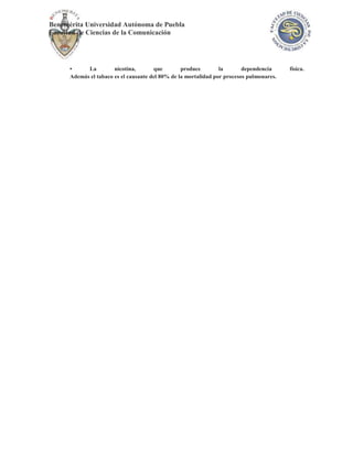 Benemérita Universidad Autónoma de Puebla
Facultad de Ciencias de la Comunicación




      •     La         nicotina,       que        produce        la       dependencia     física.
      Además el tabaco es el causante del 80% de la mortalidad por procesos pulmonares.
 