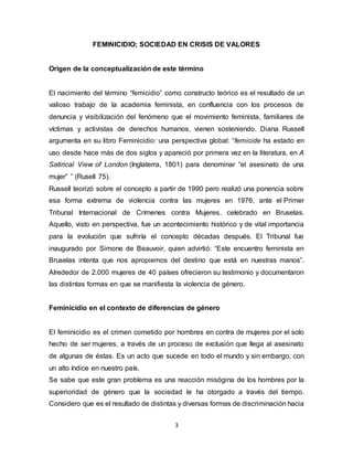 3
FEMINICIDIO; SOCIEDAD EN CRISIS DE VALORES
Origen de la conceptualización de este término
El nacimiento del término “femicidio” como constructo teórico es el resultado de un
valioso trabajo de la academia feminista, en confluencia con los procesos de
denuncia y visibilización del fenómeno que el movimiento feminista, familiares de
víctimas y activistas de derechos humanos, vienen sosteniendo. Diana Russell
argumenta en su libro Feminicidio: una perspectiva global: “femicide ha estado en
uso desde hace más de dos siglos y apareció por primera vez en la literatura, en A
Satirical View of London (Inglaterra, 1801) para denominar “el asesinato de una
mujer” ” (Rusell 75).
Russell teorizó sobre el concepto a partir de 1990 pero realizó una ponencia sobre
esa forma extrema de violencia contra las mujeres en 1976, ante el Primer
Tribunal Internacional de Crímenes contra Mujeres, celebrado en Bruselas.
Aquello, visto en perspectiva, fue un acontecimiento histórico y de vital importancia
para la evolución que sufriría el concepto décadas después. El Tribunal fue
inaugurado por Simone de Beauvoir, quien advirtió: “Este encuentro feminista en
Bruselas intenta que nos apropiemos del destino que está en nuestras manos”.
Alrededor de 2.000 mujeres de 40 países ofrecieron su testimonio y documentaron
las distintas formas en que se manifiesta la violencia de género.
Feminicidio en el contexto de diferencias de género
El feminicidio es el crimen cometido por hombres en contra de mujeres por el solo
hecho de ser mujeres, a través de un proceso de exclusión que llega al asesinato
de algunas de éstas. Es un acto que sucede en todo el mundo y sin embargo, con
un alto índice en nuestro país.
Se sabe que este gran problema es una reacción misógina de los hombres por la
superioridad de género que la sociedad le ha otorgado a través del tiempo.
Considero que es el resultado de distintas y diversas formas de discriminación hacia
 