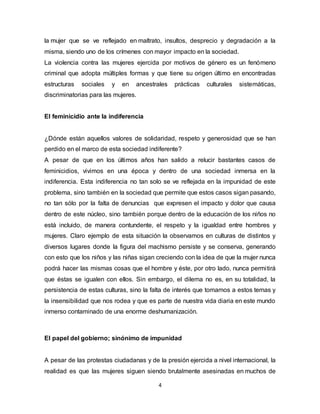 4
la mujer que se ve reflejado en maltrato, insultos, desprecio y degradación a la
misma, siendo uno de los crímenes con mayor impacto en la sociedad.
La violencia contra las mujeres ejercida por motivos de género es un fenómeno
criminal que adopta múltiples formas y que tiene su origen último en encontradas
estructuras sociales y en ancestrales prácticas culturales sistemáticas,
discriminatorias para las mujeres.
El feminicidio ante la indiferencia
¿Dónde están aquellos valores de solidaridad, respeto y generosidad que se han
perdido en el marco de esta sociedad indiferente?
A pesar de que en los últimos años han salido a relucir bastantes casos de
feminicidios, vivimos en una época y dentro de una sociedad inmersa en la
indiferencia. Esta indiferencia no tan solo se ve reflejada en la impunidad de este
problema, sino también en la sociedad que permite que estos casos sigan pasando,
no tan sólo por la falta de denuncias que expresen el impacto y dolor que causa
dentro de este núcleo, sino también porque dentro de la educación de los niños no
está incluido, de manera contundente, el respeto y la igualdad entre hombres y
mujeres. Claro ejemplo de esta situación la observamos en culturas de distintos y
diversos lugares donde la figura del machismo persiste y se conserva, generando
con esto que los niños y las niñas sigan creciendo con la idea de que la mujer nunca
podrá hacer las mismas cosas que el hombre y éste, por otro lado, nunca permitirá
que éstas se igualen con ellos. Sin embargo, el dilema no es, en su totalidad, la
persistencia de estas culturas, sino la falta de interés que tomamos a estos temas y
la insensibilidad que nos rodea y que es parte de nuestra vida diaria en este mundo
inmerso contaminado de una enorme deshumanización.
El papel del gobierno; sinónimo de impunidad
A pesar de las protestas ciudadanas y de la presión ejercida a nivel internacional, la
realidad es que las mujeres siguen siendo brutalmente asesinadas en muchos de
 